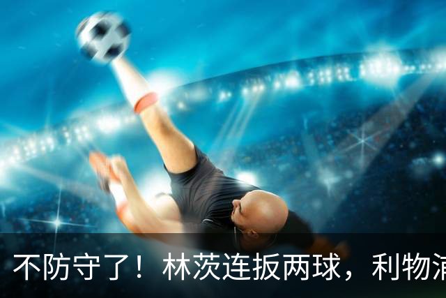 不防守了！林茨连扳两球，利物浦仍6-3领先