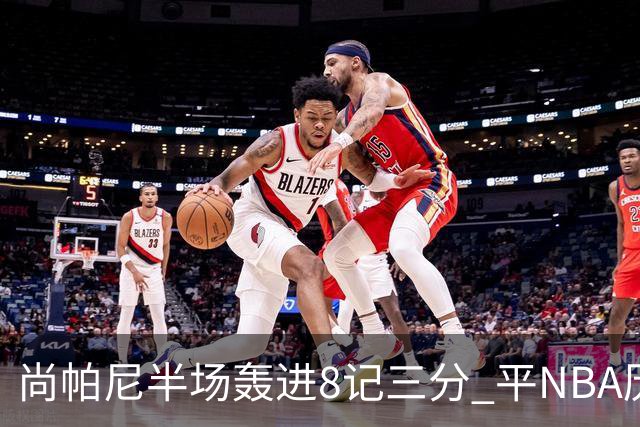 尚帕尼半场轰进8记三分 平NBA历史替补球员半场三分命中数纪录