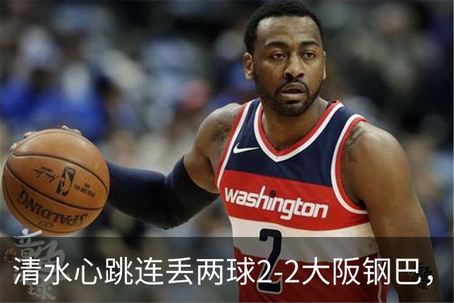 清水心跳连丢两球2-2大阪钢巴，杰巴利读秒绝平