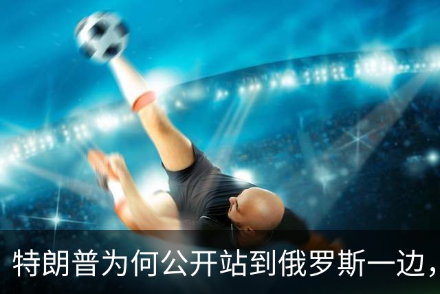 特朗普为何公开站到俄罗斯一边，将乌克兰当成替罪羊